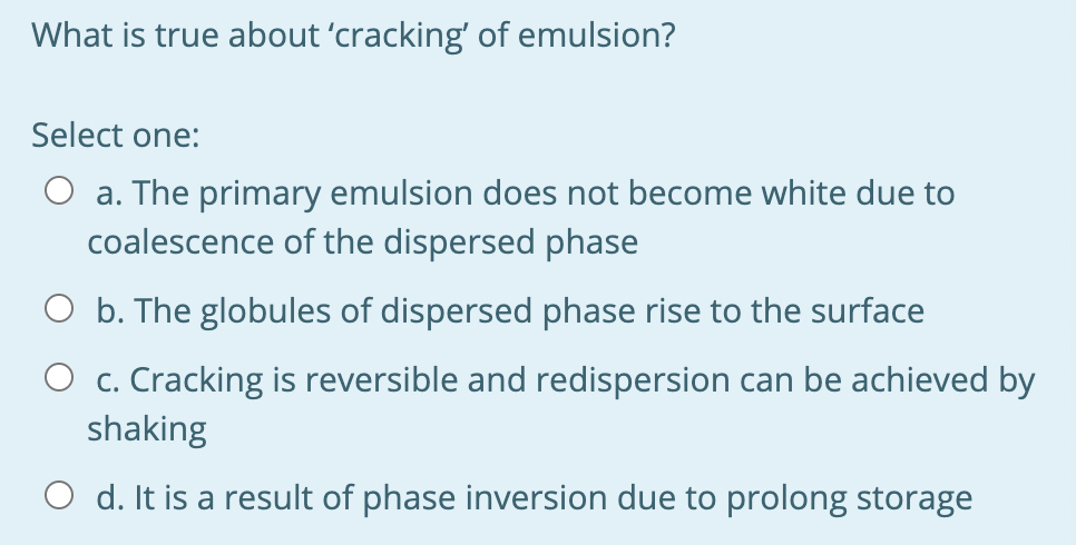 What is true about 'cracking' of emulsion?
Select one:
O a. The primary emulsion does not become white due to
coalescence of the dispersed phase
O b. The globules of dispersed phase rise to the surface
O c. Cracking is reversible and redispersion can be achieved by
shaking
O d. It is a result of phase inversion due to prolong storage
