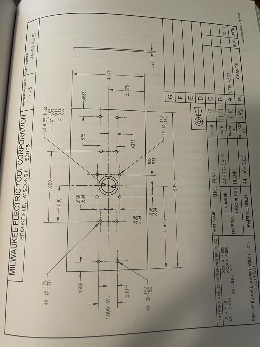 MILWAUKEE ELECTRIC TOOL CORPORATION
BROOKFIELD, WISCONSIN
DRAWING NUMBER
53005
PART NUMBER
2 013
44-60-0620
.175
.170
Ø.8125 THRU
1.103
1.093
0000
000 0
.007
.4688
638
.634
-875
1.000 TYP.
4.375
2.1875
.638
.634
.4375-
.638
.634
.638
060
4.5625
4X Ø:148
.146
9.125
E.
1:2
PART NAME
SCALE
TOLERANCES UNLESS OTHERWISE SPECIFIED
SHOE PLATE
DATE 11/15 B
XXX = 1.005
X = ±.10
XX = ±.010
SO00F = XXXX
MATERIAL
44-66-0619
NUMBER
12-12
ANGLES = ±1°
CJC A NEW PART
DRAWN
DESCRIPTION BLANK
ECO DATE
CHECKED JRS LTR.
CHANGE
44-66-0620
REMOVE BURRS & SHARP EDGES TO.015
DO NOT SCALE
PART NUMBER
Goodheart-Willcar Publisher
AB
