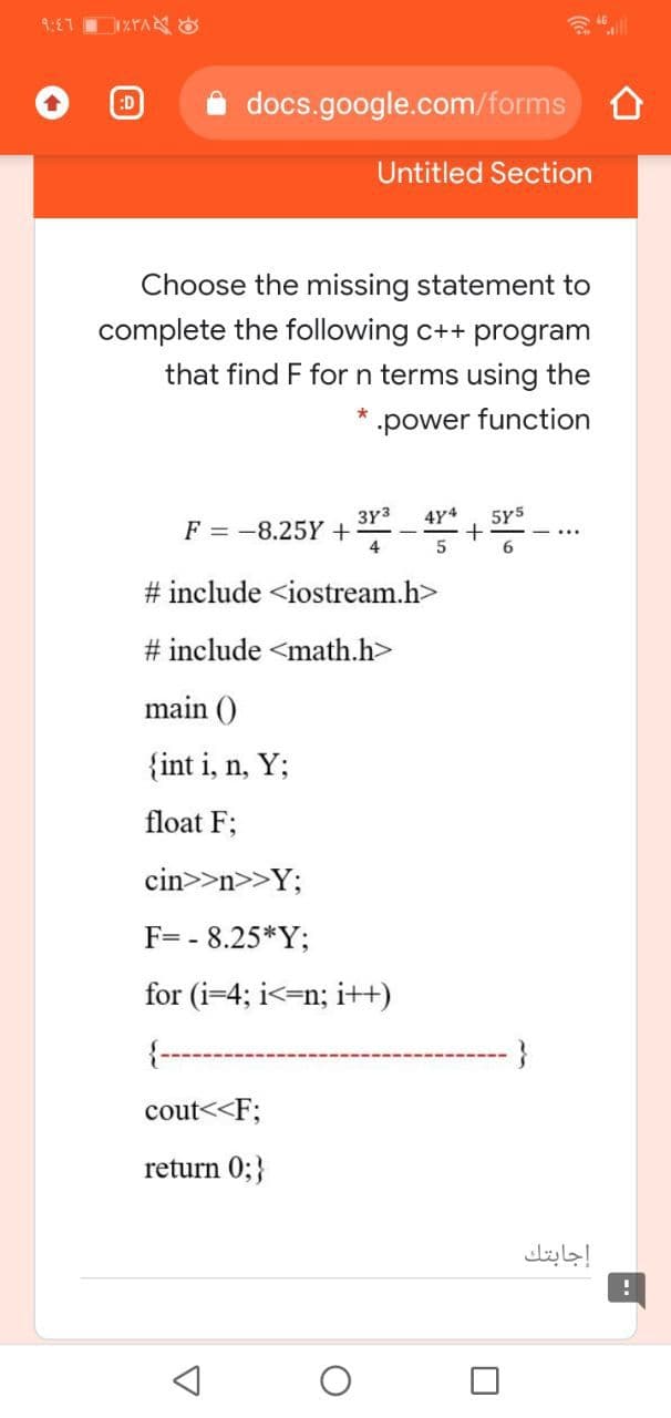 9:E7
docs.google.com/forms
:D
Untitled Section
Choose the missing statement to
complete the following c++ program
that find F for n terms using the
power function
3Y3
4Y4
5Y5
F = -8.25Y +
4
5
# include <iostream.h>
# include <math.h>
main ()
{int i, n, Y;
float F;
cin>>n>>Y;
F= - 8.25*Y;
for (i=4; i<=n; i++)
-}
cout<<F;
return 0;}
إجابتك
