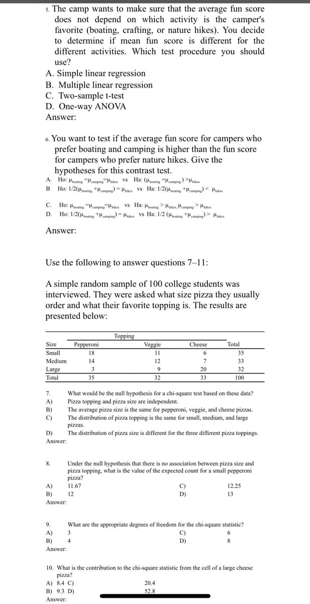 s. The camp wants to make sure that the average fun score
does not depend on which activity is the camper's
favorite (boating, crafting, or nature hikes). You decide
to determine if mean fun score is different for the
different activities. Which test procedure you should
use?
A. Simple linear regression
B. Multiple linear regression
C. Two-sample t-test
D. One-way ANOVA
Answer:
6. You want to test if the average fun score for campers who
prefer boating and camping is higher than the fun score
for campers who prefer nature hikes. Give the
hypotheses for this contrast test.
A. Ho: Hpoating ampin Hhikes Vs Ha: (Hosting Hamping ) >nikes
B Ho: 1/2(Houting +Hcamping) = Hnkes vs Ha: 1/2(uoning +Hcanping) < Hnkes
В
C. Ho: Hpoating "Heamping Hhikes vS Ha: µoating> Hnaes, Peamping> Hikes
Ho: 1/2(Hcuting +pamping) = Hikes vs Ha: 1/2 (uoting +µmping) > Hikes
С.
D.
Answer:
Use the following to answer questions 7–11:
A simple random sample of 100 college students was
interviewed. They were asked what size pizza they usually
order and what their favorite topping is. The results are
presented below:
Тоpping
Size
Реррeroni
Veggie
Cheese
Total
Small
18
11
6.
35
Medium
14
12
7
33
Large
3
9
20
32
Total
35
32
33
100
7.
What would be the null hypothesis for a chi-square test based on these data?
A)
Pizza topping and pizza size are independent.
The average pizza size is the same for pepperoni, veggie, and cheese pizzas.
B)
C)
The distribution of pizza topping is the same for small, medium, and large
pizzas.
D)
The distribution of pizza size is different for the three different pizza toppings.
Answer:
8.
Under the null hypothesis that there is no association between pizza size and
pizza topping, what is the value of the expected count for a small pepperoni
pizza?
A)
11.67
C)
12.25
B)
12
D)
13
Answer:
9.
What are the appropriate degrees of freedom for the chi-square statistic?
A)
3
C)
6.
B)
4
D)
8
Answer:
10. What is the contribution to the chi-square statistic from the cell of a large cheese
pizza?
A) 8.4 C)
20.4
B) 9.3 D)
52.8
Answer:
