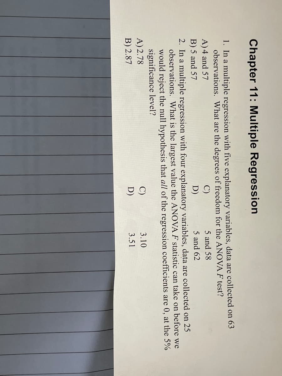 Chapter 11: Multiple Regression
1. In a multiple regression with five explanatory variables, data are collected on 63
observations. What are the degrees of freedom for the ANOVA F test?
A) 4 and 57
5 and 58
B) 5 and 57
D)
5 and 62
2. In a multiple regression with four explanatory variables, data are collected on 25
observations. What is the largest value the ANOVA F statistic can take on before we
would reject the null hypothesis that all of the regression coefficients are 0, at the 5%
significance level?
A) 2.78
3.10
B) 2.87
3.51
