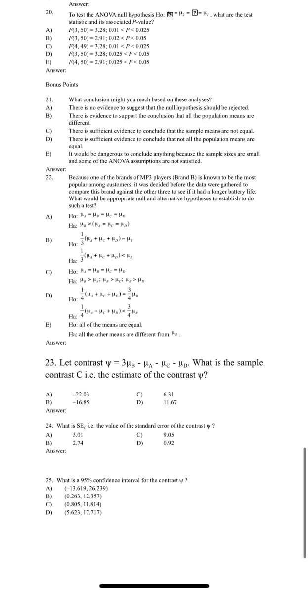 Answer:
20.
To test the ANOVA null hypothesis Ho: A-4:- 2- 4,, what are the test
statistic and its associated P-value?
F(3, 50) = 3.28; 0.01 <P<0.025
F(3, 50) = 2.91; 0.02 <P<0.05
A)
B)
C)
F(4, 49) = 3.28; 0.01 <P<0.025
D)
F(3, 50) = 3.28; 0.025 <P<0.05
E)
F(4, 50) = 2.91; 0.025 <P< 0.05
Answer:
Bonus Points
21.
What conclusion might you reach based on these analyses?
A)
There is no evidence to suggest that the null hypothesis should be rejected.
B)
There is evidence to support the conclusion that all the population means are
different.
C)
There is sufficient evidence to conclude that the sample means are not equal.
There is sufficient evidence to conclude that not all the population means are
equal.
It would be dangerous to conclude anything because the sample sizes are small
and some of the ANOVA assumptions are not satisfied.
D)
E)
Answer:
Because one of the brands of MP3 players (Brand B) is known to be the most
popular among customers, it was decided before the data were gathered to
compare this brand against the other three to see if it had a longer battery life.
What would be appropriate null and alternative hypotheses to establish to do
22.
such a test?
A)
Ha: H, > (4, -Hc = Hp)
В)
Ho: 3, + Hc + H) = µ,
Но: 3
(H, + He + Hp) < H,
На: 3
Ho: 4.-H - µc - Hp
C)
Ha: Ha> Hi H > Hei H > Hp
1
(H, + Hc + Hp) -",
Но: 4
3
D)
4
3
(u, +H + H,) <
На: 4
Ho: all of the means are equal.
E)
Ha: all the other means are different from ".
Answer:
23. Let contrast y = 3µB - HA - Hc - Hp. What is the sample
contrast C i.e. the estimate of the contrast w?
A)
-22.03
C)
6.31
11.67
B)
Answer:
-16.85
D)
24. What is SE, i.e. the value of the standard eror of the contrast y ?
A)
3.01
C)
9.05
B)
2.74
D)
0.92
Answer:
25. What is a 95% confidence interval for the contrast y ?
A)
(-13.619, 26.239)
B)
(0.263, 12.357)
C)
(0.805, 11.814)
D)
(5.623, 17.717)
