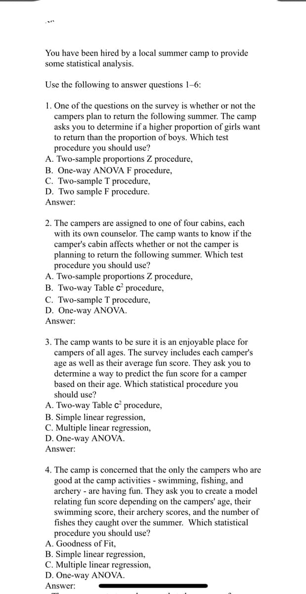 You have been hired by a local summer camp to provide
some statistical analysis.
Use the following to answer questions 1-6:
1. One of the questions on the survey is whether or not the
campers plan to return the following summer. The camp
asks you to determine if a higher proportion of girls want
to return than the proportion of boys. Which test
procedure you should use?
A. Two-sample proportions Z procedure,
B. One-way ANOVA F procedure,
C. Two-sample T procedure,
D. Two sample F procedure.
Answer:
2. The campers are assigned to one of four cabins, each
with its own counselor. The camp wants to know if the
camper's cabin affects whether or not the camper is
planning to return the following summer. Which test
procedure you should use?
A. Two-sample proportions Z procedure,
B. Two-way Table c² procedure,
C. Two-sample T procedure,
D. One-way ANOVA.
Answer:
3. The camp wants to be sure it is an enjoyable place for
campers of all ages. The survey includes each camper's
age as well as their average fun score. They ask you to
determine a way to predict the fun score for a camper
based on their age. Which statistical procedure you
should use?
A. Two-way Table c² procedure,
B. Simple linear regression,
C. Multiple linear regression,
D. One-way ANOVA.
Answer:
4. The camp is concerned that the only the campers who are
good at the camp activities - swimming, fishing, and
archery - are having fun. They ask you to create a model
relating fun score depending on the campers' age, their
swimming score, their archery scores, and the number of
fishes they caught over the summer. Which statistical
procedure you should use?
A. Goodness of Fit,
B. Simple linear regression,
C. Multiple linear regression,
D. One-way ANOVA.
Answer:
