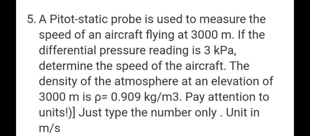 5. A Pitot-static probe is used to measure the
speed of an aircraft flying at 3000 m. If the
differential pressure reading is 3 kPa,
determine the speed of the aircraft. The
density of the atmosphere at an elevation of
3000 m is p= 0.909 kg/m3. Pay attention to
units!)] Just type the number only. Unit in
m/s