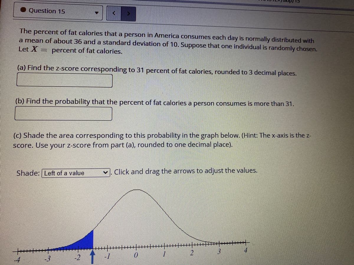 Skip/15
• Question 15
The percent of fat calories that a person in America consumes each day is normally distributed with
a mean of about 36 and a standard deviation of 10. Suppose that one individual is randomly chosen.
Let X = percent of fat calories.
(a) Find the z-Score corresponding to 31 percent of fat calories, rounded to 3 decimal places.
(b) Find the probability that the percent of fat calories a person consumes is more than 31.
(c) Shade the area corresponding to this probability in the graph below. (Hint: The x-axis is the z-
score. Use your z-score from part (a), rounded to one decimal place).
Shade: Left of a value
v, Click and drag the arrows to adjust the values.
2
4.
-4
-3
-2
