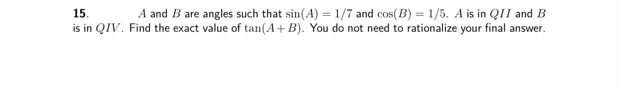 A and B are angles such that sin(A) = 1/7 and cos(B) = 1/5. A is in QII and B
is in QIV. Find the exact value of tan(A+ B). You do not need to rationalize your final answer.
15.
