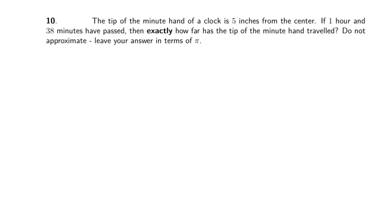10.
The tip of the minute hand of a clock is 5 inches from the center. If 1 hour and
38 minutes have passed, then exactly how far has the tip of the minute hand travelled? Do not
approximate - leave your answer in terms of a.
