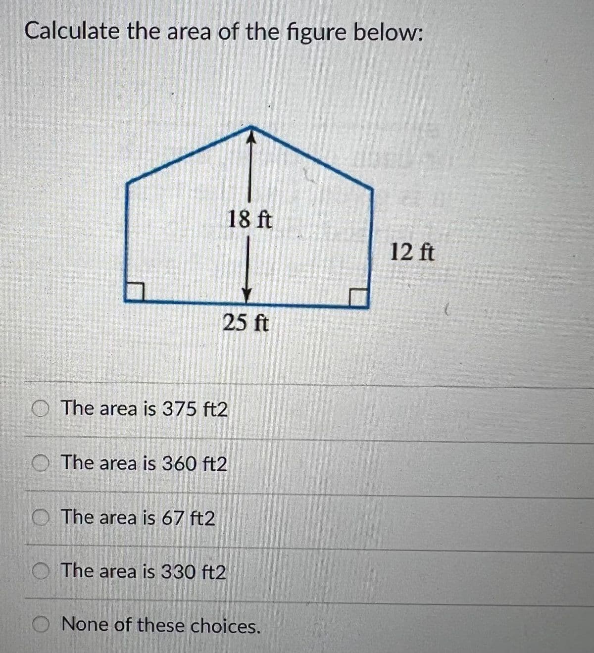 Calculate the area of the figure below:
18 ft
12 ft
25 ft
O The area is 375 ft2
O The area is 360 ft2
O The area is 67 ft2
O The area is 330 ft2
O None of these choices.
