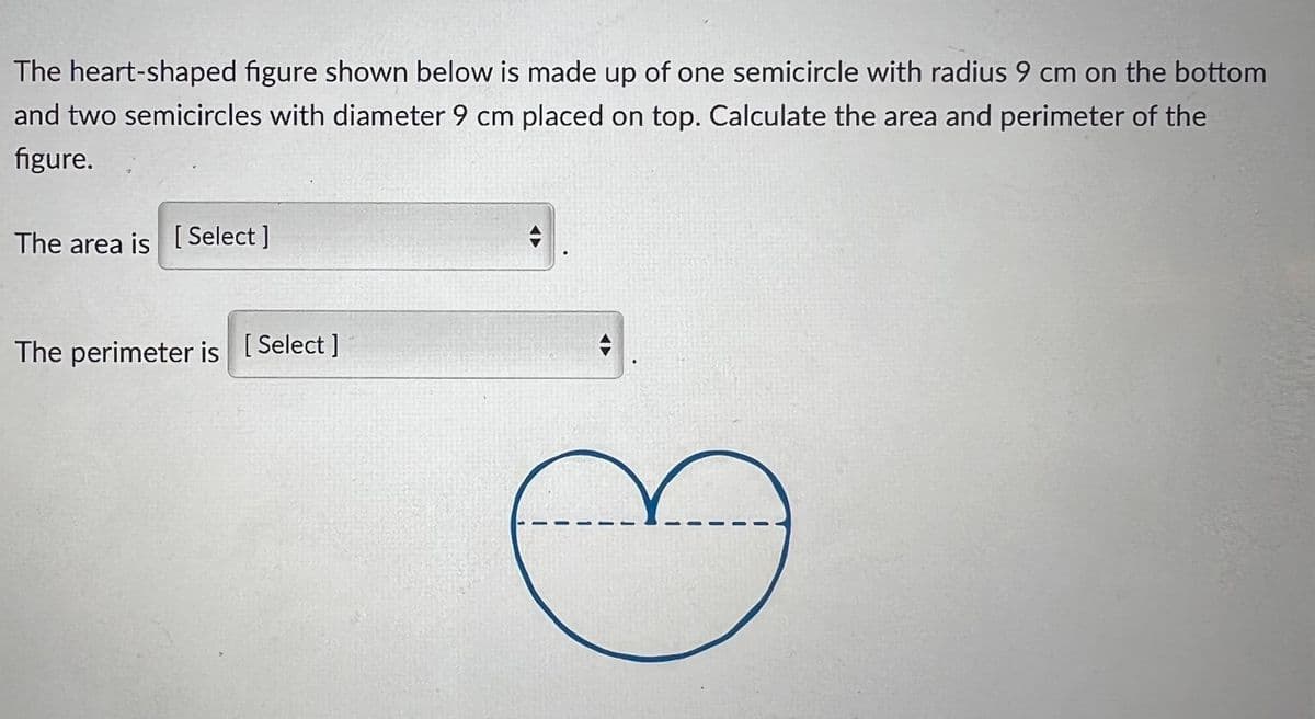 The heart-shaped figure shown below is made up of one semicircle with radius 9 cm on the bottom
and two semicircles with diameter 9 cm placed on top. Calculate the area and perimeter of the
figure.
The area is [ Select]
The perimeter is [Select ]

