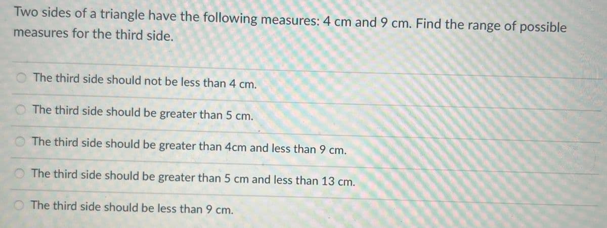 Two sides of a triangle have the following measures: 4 cm and 9 cm. Find the range of possible
measures for the third side.
The third side should not be less than 4 cm.
The third side should be greater than 5 cm.
The third side should be greater than 4cm and less than 9 cm.
O The third side should be greater than 5 cm and less than 13 cm.
The third side should be less than 9 cm.
