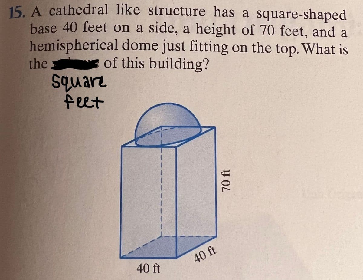 15. A cathedral like structure has a square-shaped
base 40 feet on a side, a height of 70 feet, and a
hemispherical dome just fitting on the top. What is
the
Square
feet
of this building?
40 ft
40 ft
70 ft
