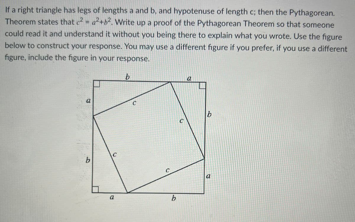 If a right triangle has legs of lengths a and b, and hypotenuse of length c; then the Pythagorean.
Theorem states that c2 = a²+b². Write up a proof of the Pythagorean Theorem so that someone
%3D
could read it and understand it without you being there to explain what you wrote. Use the figure
below to construct your response. You may use a different figure if you prefer, if you use a different
figure, include the figure in your response.
a
a
b.
C
9.
C
a
a
b.
