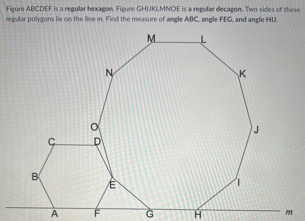 Figure ABCDEF is a regular hexagon. Figure GHIJKLMNOE is a regular decagon. Two sides of these
regular polygons lie on the line m. Find the measure of angle ABC, angle FEG, and angle HIJ.
M
N
K
J
C
F
G
H.
m
