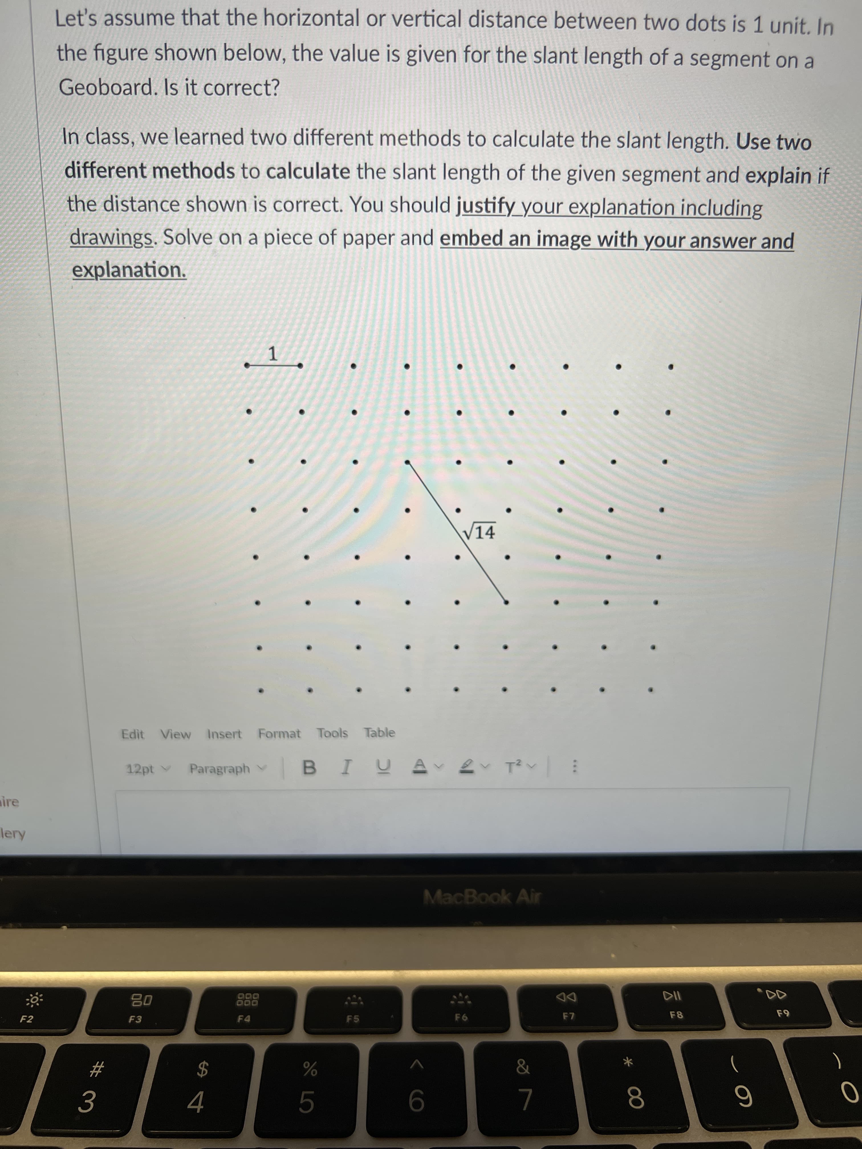 00
Let's assume that the horizontal or vertical distance between two dots is 1 unit. In
the figure shown below, the value is given for the slant length of a segment on a
Geoboard. Is it correct?
In class, we learned two different methods to calculate the slant length. Use two
different methods to calculate the slant length of the given segment and explain if
the distance shown is correct. You should justify_your explanation including
drawings. Solve on a piece of paper and embed an image with your answer and
explanation.
V14
Edit View Insert Format Tools Table
12pt v
Paragraph v
: へ へ
aire
lery
MacBook Air
DD
F7
000
000
F8
F2
F3
F4
F5
%
)
#
$
9
