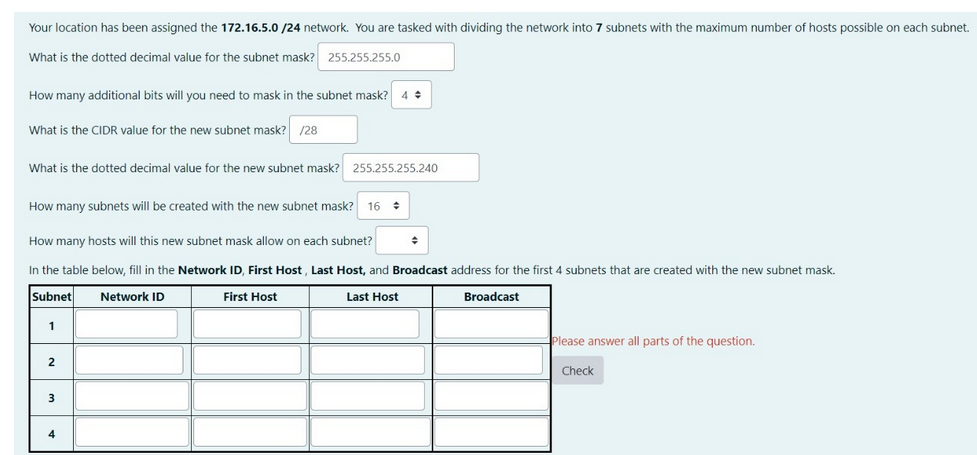 Your location has been assigned the 172.16.5.0/24 network. You are tasked with dividing the network into 7 subnets with the maximum number of hosts possible on each subnet.
What is the dotted decimal value for the subnet mask? 255.255.255.0
How many additional bits will you need to mask in the subnet mask?
What is the CIDR value for the new subnet mask? /28
What is the dotted decimal value for the new subnet mask? 255.255.255.240
How many subnets will be created with the new subnet mask? 16
How many hosts will this new subnet mask allow on each subnet?
In the table below, fill in the Network ID, First Host, Last Host, and Broadcast address for the first 4 subnets that are created with the new subnet mask.
Subnet
Network ID
First Host
Last Host
Broadcast
1
2
3
◆
4
Please answer all parts of the question.
Check