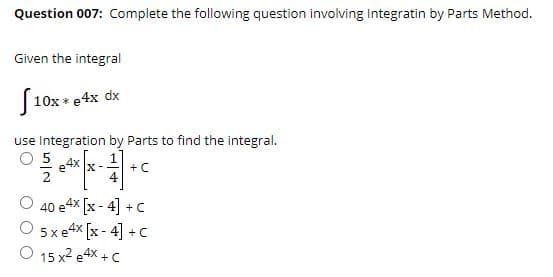 Question 007: Complete the following question involving Integratin by Parts Method.
Given the integral
S
10x * e4x dx
use Integration by Parts to find the integral.
4x x-
+C
4
O 40 e4x [x - 4] +C
O sxe4x [x - 4] + C
O 15 x2 e4x + C
