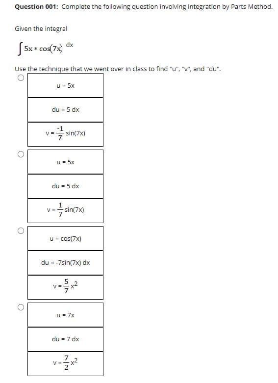 Question 001: Complete the following question involving Integration by Parts Method.
Given the integral
dx
S5x + cos(7x)
Use the technique that we went over in class to find "u", "V", and "du".
u = 5x
du = 5 dx
V =
sin(7x)
7
u = 5x
du = 5 dx
V =
sin(7x)
u = cos(7x)
du = -7sin(7x) dx
V =
u = 7x
du = 7 dx
7
V =
2
