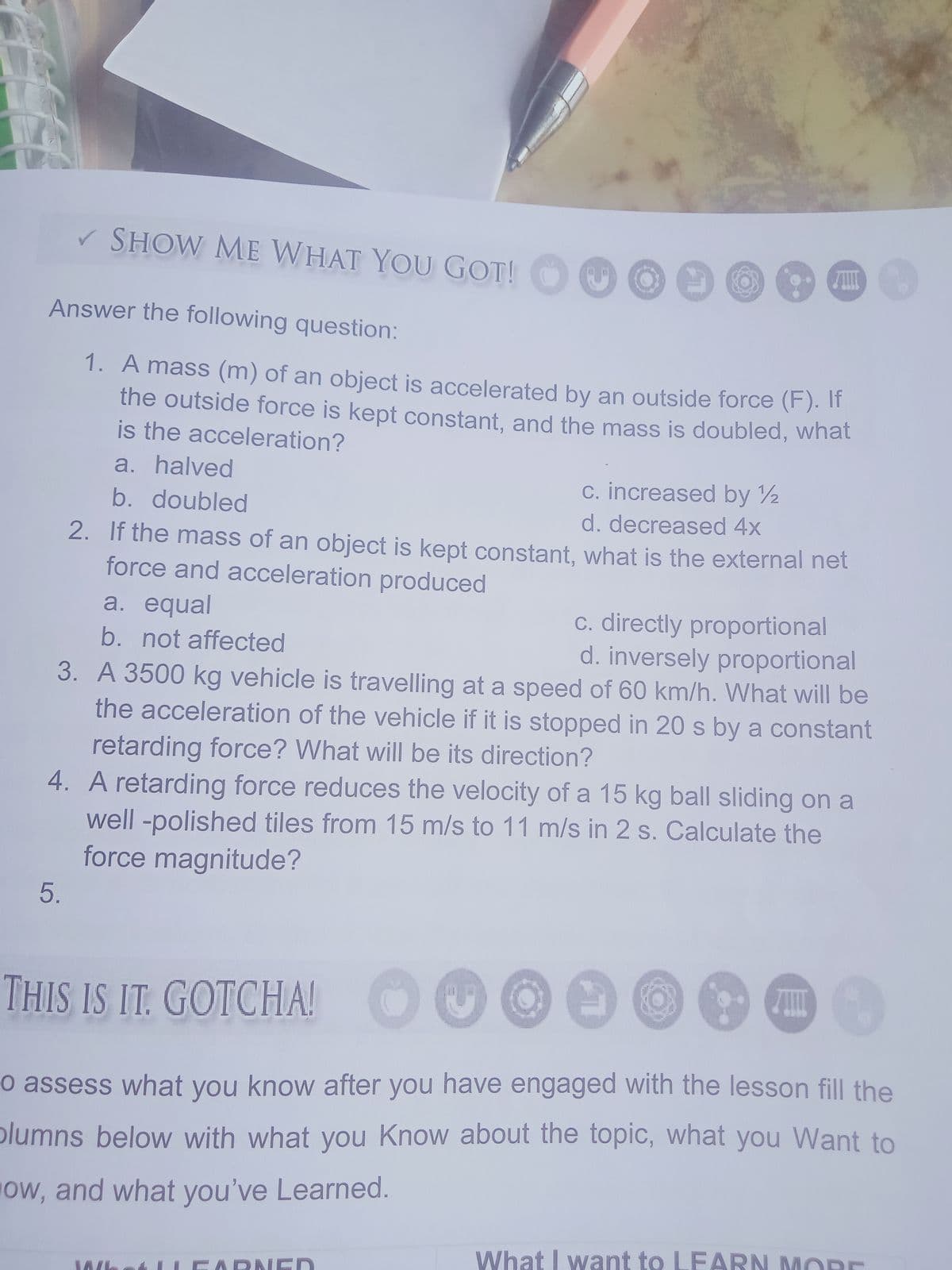 V SHOW ME WHAT YOU GOT!
Answer the following question:
1. A mass (m) of an object is accelerated by an outside force (F). IT
the outside force is kept constant, and the mass is doubled, what
is the acceleration?
a. halved
c. increased by 2
b. doubled
d. decreased 4x
2. If the mass of an object is kept constant, what is the external net
force and acceleration produced
a. equal
c. directly proportional
d. inversely proportional
3. A 3500 kg vehicle is travelling at a speed of 60 km/h. What will be
the acceleration of the vehicle if it is stopped in 20 s by a constant
b. not affected
retarding force? What will be its direction?
4. A retarding force reduces the velocity of a 15 kg ball sliding on a
well -polished tiles from 15 m/s to 11 m/s in 2 s. Calculate the
force magnitude?
THIS IS IT. GOTCHA!
o assess what you know after you have engaged with the lesson fill the
plumns below with what you Know about the topic, what you Want to
Ow, and what you've Learned.
What I want to LEARN MORE
LEARNIED
5.
