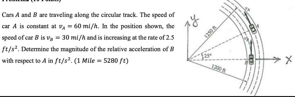 Cars A and B are traveling along the circular track. The speed of
car A is constant at VA = 60 mi/h. In the position shown, the
speed of car B is VB = 30 mi/h and is increasing at the rate of 2.5
ft/s². Determine the magnitude of the relative acceleration of B
with respect to A in ft/s². (1 Mile = 5280 ft)
ту
1250 ft
$250
1200 ft
ED