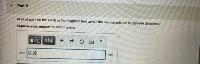 Part B
At what point on the x-axis is the magnetic field zero if the two currents are in opposite directions?
Express your answer in centimeters.
5. ΑΣΦ
-0.8
BANE ?
cm