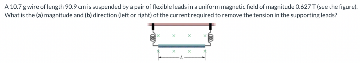 A 10.7 g wire of length 90.9 cm is suspended by a pair of flexible leads in a uniform magnetic field of magnitude 0.627 T (see the figure).
What is the (a) magnitude and (b) direction (left or right) of the current required to remove the tension in the supporting leads?
X
X
X
L
X
X
X