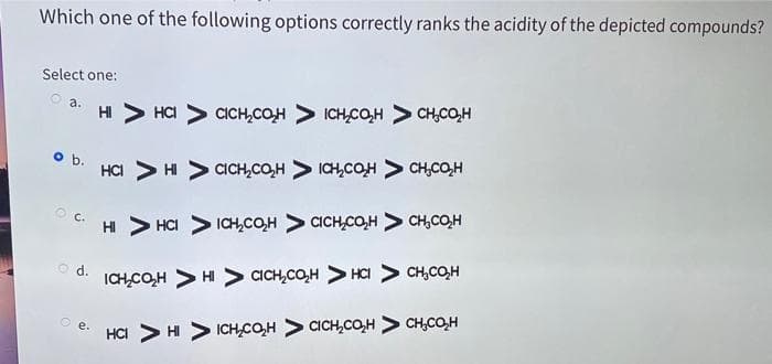 Which one of the following options correctly ranks the acidity of the depicted compounds?
Select one:
o a.
o b.
O d.
Oe.
HI
HCI > CICH₂COH > ICH₂CO₂H > CH₂C₂H
HCI > HI > CICH₂CO₂H > ICH₂COH > CH₂CO₂H
HI > HCI
ICH₂CO₂H CICH CO₂H CH₂CO₂H
ICH CO₂H > HI > CICH₂CO₂H > HCI > CH₂CH
HCI > HI ICH CO₂H
CICH CO₂H CH.CO₂H