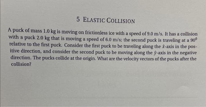 5 ELASTIC COLLISION
A puck of mass 1.0 kg is moving on frictionless ice with a speed of 9.0 m/s. It has a collision
with a puck 2.0 kg that is moving a speed of 6.0 m/s; the second puck is traveling at a 90⁰
relative to the first puck. Consider the first puck to be traveling along the f-axis in the pos-
itive direction, and consider the second puck to be moving along the ŷ-axis in the negative
direction. The pucks collide at the origin. What are the velocity vectors of the pucks after the
collision?