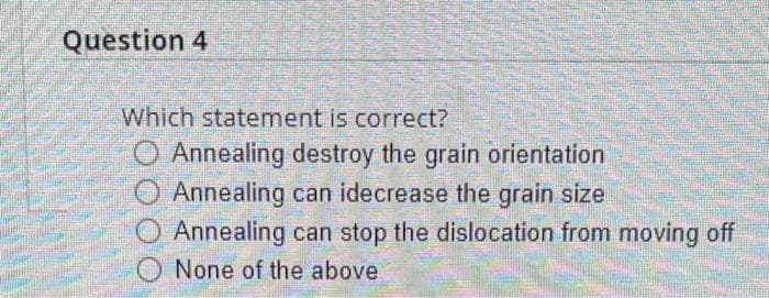 Question 4
W
MEN
Which statement is correct?
O Annealing destroy the grain orientation
O Annealing can idecrease the grain size
Annealing can stop the dislocation from moving off
None of the above