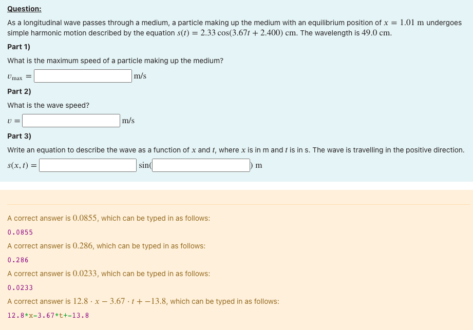 Question:
As a longitudinal wave passes through a medium, a particle making up the medium with an equilibrium position of x = 1.01 m undergoes
simple harmonic motion described by the equation s(t) = 2.33 cos(3.67t +2.400) cm. The wavelength is 49.0 cm.
Part 1)
What is the maximum speed of a particle making up the medium?
m/s
Umax
Part 2)
What is the wave speed?
U=
m/s
Part 3)
Write an equation to describe the wave as a function of x and t, where x is in m and t is in s. The wave is travelling in the positive direction.
s(x, t) =
sin
m
A correct answer is 0.0855, which can be typed in as follows:
0.0855
A correct answer is 0.286, which can be typed in as follows:
0.286
A correct answer is 0.0233, which can be typed in as follows:
0.0233
A correct answer is 12.8 x 3.67t+-13.8, which can be typed in as follows:
12.8*x-3.67*+-13.8