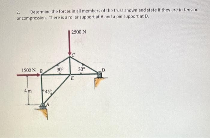 2.
Determine the forces in all members of the truss shown and state if they are in tension
or compression. There is a roller support at A and a pin support at D.
1500 N B
4 m
+45°
A
30°
2500 N
C
E
30°