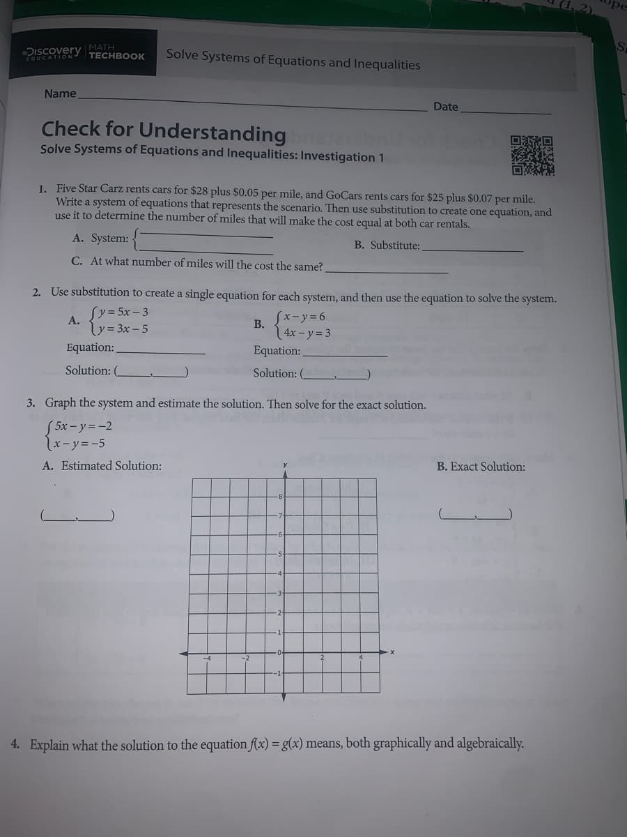 1, 2)
Discovery MATH
EDUCATION-
Solve Systems of Equations and Inequalities
ТЕCHBOOК
Name
Date
Check for Understanding
Solve Systems of Equations and Inequalities: Investigation 1
1. Five Star Carz rents cars for $28 plus $0.05 per mile, and GoCars rents cars for $25 plus $0.07 per mile.
Write a system of equations that represents the scenario. Then use substitution to create one equation, and
use it to determine the number of miles that will make the cost equal at both car rentals.
A. System:
B. Substitute:
C. At what number of miles will the cost the same?
2. Use substitution to create a single equation for each system, and then use the equation to solve the system.
(y=5x- 3
A.
Sx-y%3D6
y= 3x –5
В.
4x- y= 3
Equation:
Equation:
Solution: (_
Solution: (
3. Graph the system and estimate the solution. Then solve for the exact solution.
S5x-y3D-2
x-y=-5
A. Estimated Solution:
B. Exact Solution:
4. Explain what the solution to the equation f(x) = g(x) means, both graphically and algebraically.
