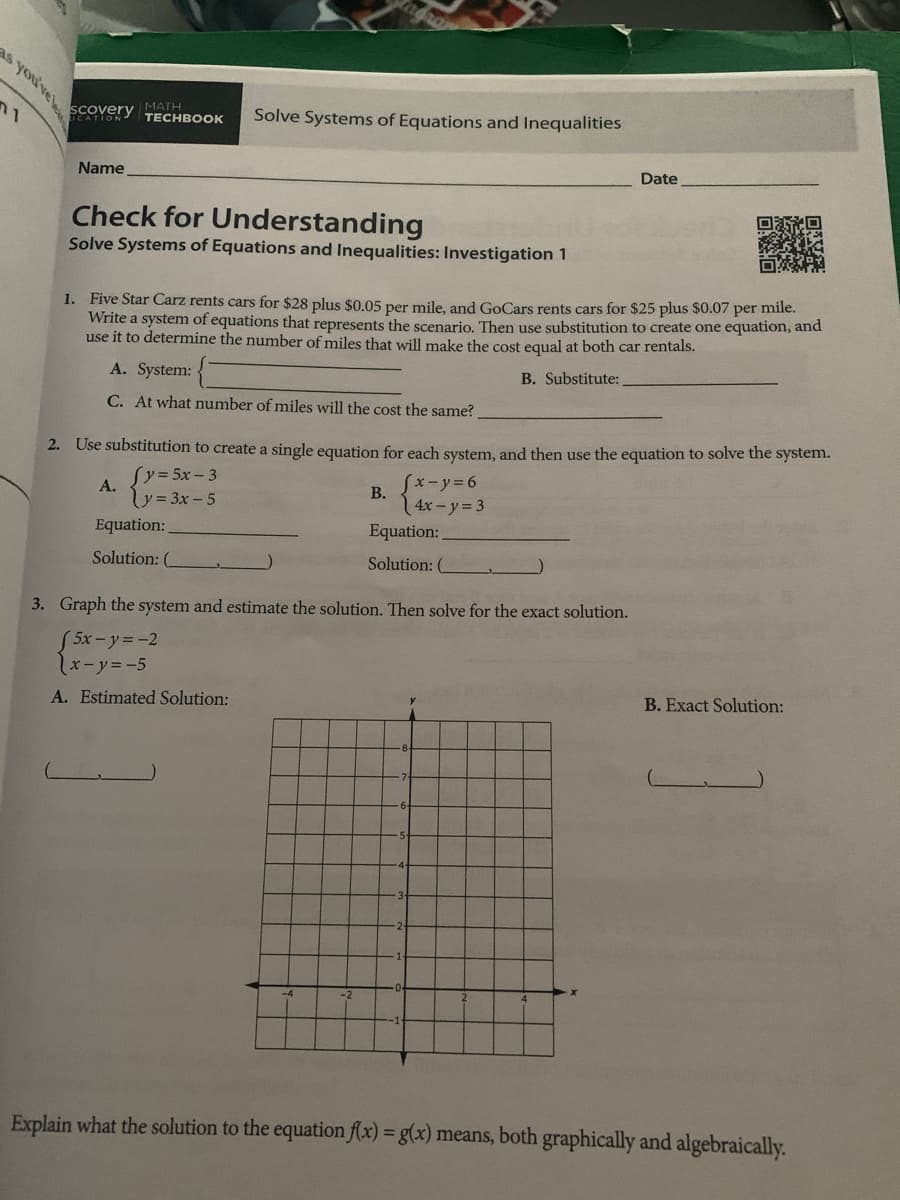 SCovery MATH
PEYENY TECHBOOK
Solve Systems of Equations and Inequalities
Name
Date
Check for Understanding
Solve Systems of Equations and Inequalities: Investigation 1
1. Five Star Carz rents cars for $28 plus $0.05 per mile, and GoCars rents cars for $25 plus $0.07 per mile.
Write a system of equations that represents the scenario. Then use substitution to create one equation, and
use it to determine the number of miles that will make the cost equal at both car rentals.
A. System:
B. Substitute:
C. At what number of miles will the cost the same?
2. Use substitution to create a single equation for each system, and then use the equation to solve the system.
Sy35x-3
Sx-y%36
A.
V=3x- 5
В.
4x-y=3
Equation:
Equation:
Solution: (
Solution: (
3. Graph the system and estimate the solution. Then solve for the exact solution.
5x-y=-2
しxーソ=-5
A. Estimated Solution:
B. Exact Solution:
Explain what the solution to the equation f(x) = g(x) means, both graphically and algebraically.
