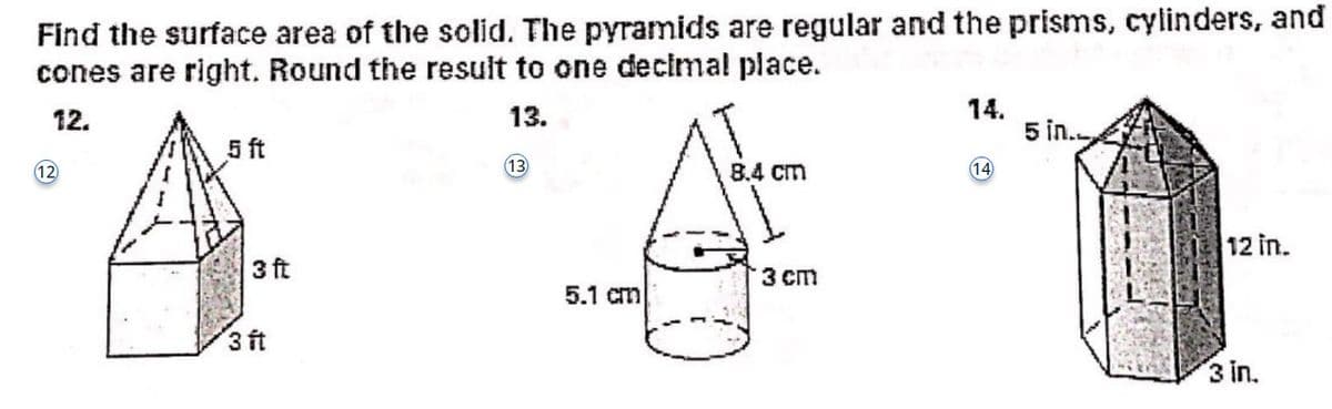 Find the surface area of the solid. The pyramids are regular and the prisms, cylinders, and
cones are right. Round the result to one decimal place.
12.
13.
(12)
5 ft
3 ft
3 ft
(13)
5.1 cm
8.4 cm
3 cm
14.
(14)
5 in.
12 in.
3 in.
