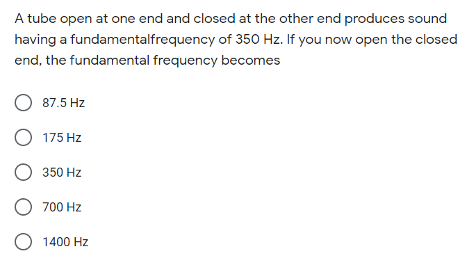 A tube open at one end and closed at the other end produces sound
having a fundamentalfrequency of 350 Hz. If you now open the closed
end, the fundamental frequency becomes
87.5 Hz
O 175 Hz
350 Hz
700 Hz
O 1400 Hz
