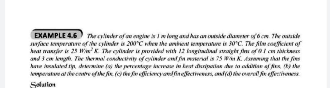 The cylinder of an engine is I m long and has an outside diameter of 6 cm. The outside
surface temperature of the cylinder is 200°C when the ambient temperature is 30°C. The film coefficient of
heat transfer is 25 W/m K. The cylinder is provided with 12 longitudinal straight fins of 0.1 cm thickness
and 3 cm length. The thermal conductivity of cylinder and fin material is 75 W/m K. Assuming that the fins
have insulated tip, determine (a) the percentage increase in heat dissipation due to addition of fins, (b) the
temperature at the centre of the fin, (c) the fin efficiency and fin effectiveness, and (d) the overall fin effectiveness.
EXAMPLE 4.6
Solution
