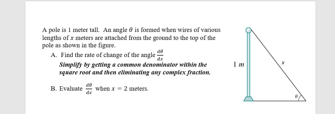 A pole is 1 meter tall. An angle 0 is formed when wires of various
lengths of x meters are attached from the ground to the top of the
pole as shown in the figure.
A. Find the rate of change of the angle
de
Simplify by getting a common denominator within the
square root and then eliminating any complex fraction.
B. Evaluate
de
when x = 2 meters.
dx
