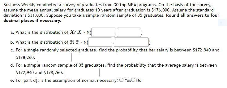 Business Weekly conducted a survey of graduates from 30 top MBA programs. On the basis of the survey,
assume the mean annual salary for graduates 10 years after graduation is $176,000. Assume the standard
deviation is $31,000. Suppose you take a simple random sample of 35 graduates. Round all answers to four
decimal places if necessary.
a. What is the distribution of X? X - N
b. What is the distribution of I? I - N(
c. For a single randomly selected graduate, find the probability that her salary is between $172,940 and
$178,260.
d. For a simple random sample of 35 graduates, find the probability that the average salary is between
$172,940 and $178,260.
e. For part d), is the assumption of normal necessary? O YesO No
