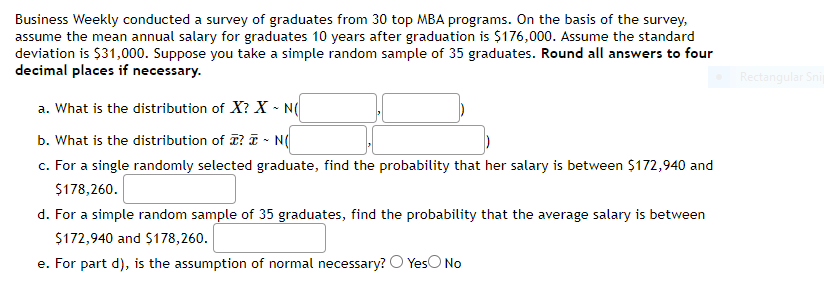 Business Weekly conducted a survey of graduates from 30 top MBA programs. On the basis of the survey,
assume the mean annual salary for graduates 10 years after graduation is $176,000. Assume the standard
deviation is $31,000. Suppose you take a simple random sample of 35 graduates. Round all answers to four
decimal places if necessary.
Rectangular Snip
a. What is the distribution of X? X - N(
b. What is the distribution of ? T - N(
c. For a single randomly selected graduate, find the probability that her salary is between $172,940 and
$178,260.
d. For a simple random sample of 35 graduates, find the probability that the average salary is between
$172,940 and $178,260.
e. For part d), is the assumption of normal necessary? O YesO No
