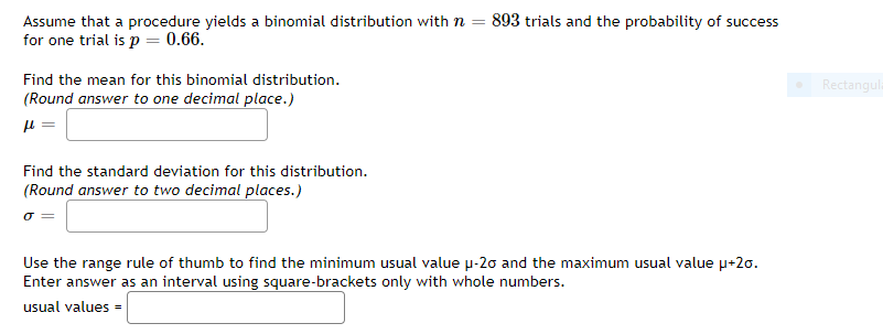 Assume that a procedure yields a binomial distribution with n = 893 trials and the probability of success
for one trial is p = 0.66.
Find the mean for this binomial distribution.
Rectangula
(Round answer to one decimal place.)
Find the standard deviation for this distribution.
(Round answer to two decimal places.)
Use the range rule of thumb to find the minimum usual value p-20 and the maximum usual value p+20.
Enter answer as an interval using square-brackets only with whole numbers.
usual values =
