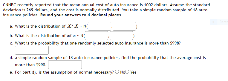 CNNBC recently reported that the mean annual cost of auto insurance is 1002 dollars. Assume the standard
deviation is 269 dollars, and the cost is normally distributed. You take a simple random sample of 18 auto
insurance policies. Round your answers to 4 decimal places.
Recta
a. What is the distribution of X? X - N(
b. What is the distribution of ? T - N(
c. What is the probability that one randomly selected auto insurance is more than $998?
d. a simple random sample of 18 auto insurance policies, find the probability that the average cost is
more than $998.
e. For part d), is the assumption of normal necessary? O NoO Yes
