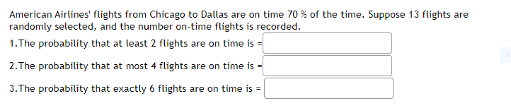 American Airlines' flights from Chicago to Dallas are on time 70 % of the time. Suppose 13 flights are
randomly selected, and the number on-time flights is recorded.
1.The probability that at least 2 flights are on time is =
2.The probability that at most 4 flights are on time is =
3.The probability that exactly 6 flights are on time is =
