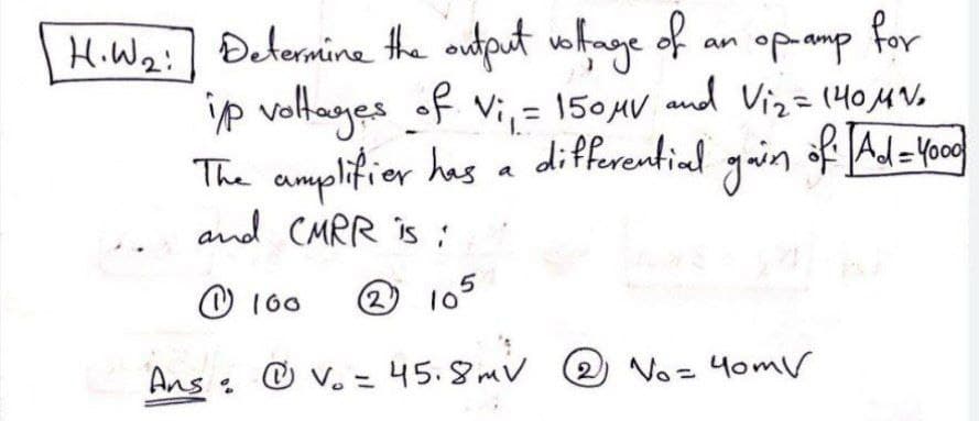 wohnge of
for
H.W2:] Determine the output
ip voltages of Vi, = 150AV and Viz=(404V.
The amplifier has a differential yoin af Al=-food
and CMRR is :
an opamp
%3D
of Ad=Yoog
O 160
2 10°
Ans :
O v. = 45.8 mv 2 Vo= 4omV
