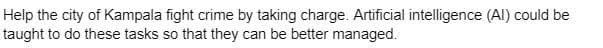 Help the city of Kampala fight crime by taking charge. Artificial intelligence (Al) could be
taught to do these tasks so that they can be better managed.