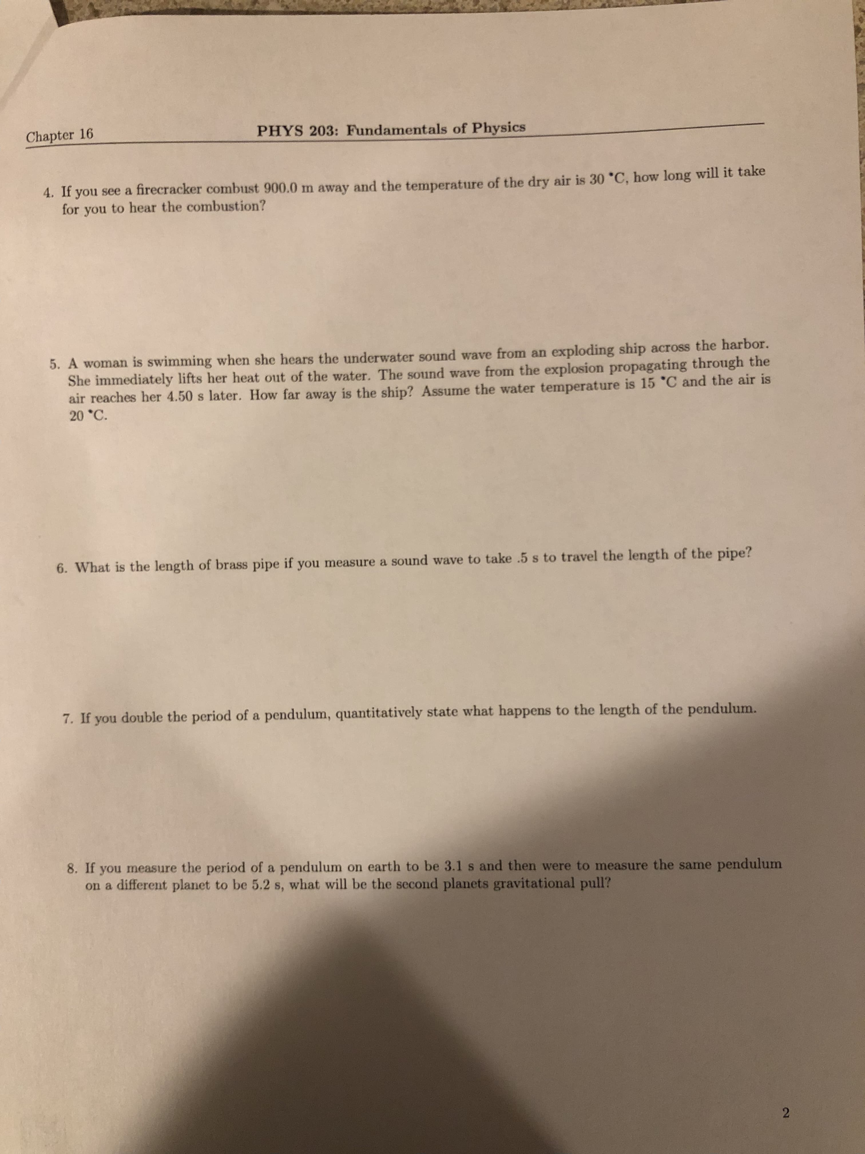 Chapter 16
PHYS 203: Fundamentals of Physics
4. If you see a firecracker combust 900.0 m away and the temperature of the dry air is 30 *C, how long will it take
for you to hear the combustion?
5. A woman is swimming when she hears the underwater sound wave from an exploding ship across the harbor.
She immediately lifts her heat out of the water. The sound wave from the explosion propagating through the
air reaches her 4.50 s later. How far away is the ship? Assume the water temperature is 15 °C and the air is
20 *C.
6. What is the length of brass pipe if you measure a sound wave to take .5 s to travel the length of the pipe?
7. If you double the period of a pendulum, quantitatively state what happens to the length of the pendulum.
8. If you measure the period of a pendulum on earth to be 3.1 s and then were to measure the same pendulum
on a different planet to be 5.2 s, what will be the second planets gravitational pull?
2.
