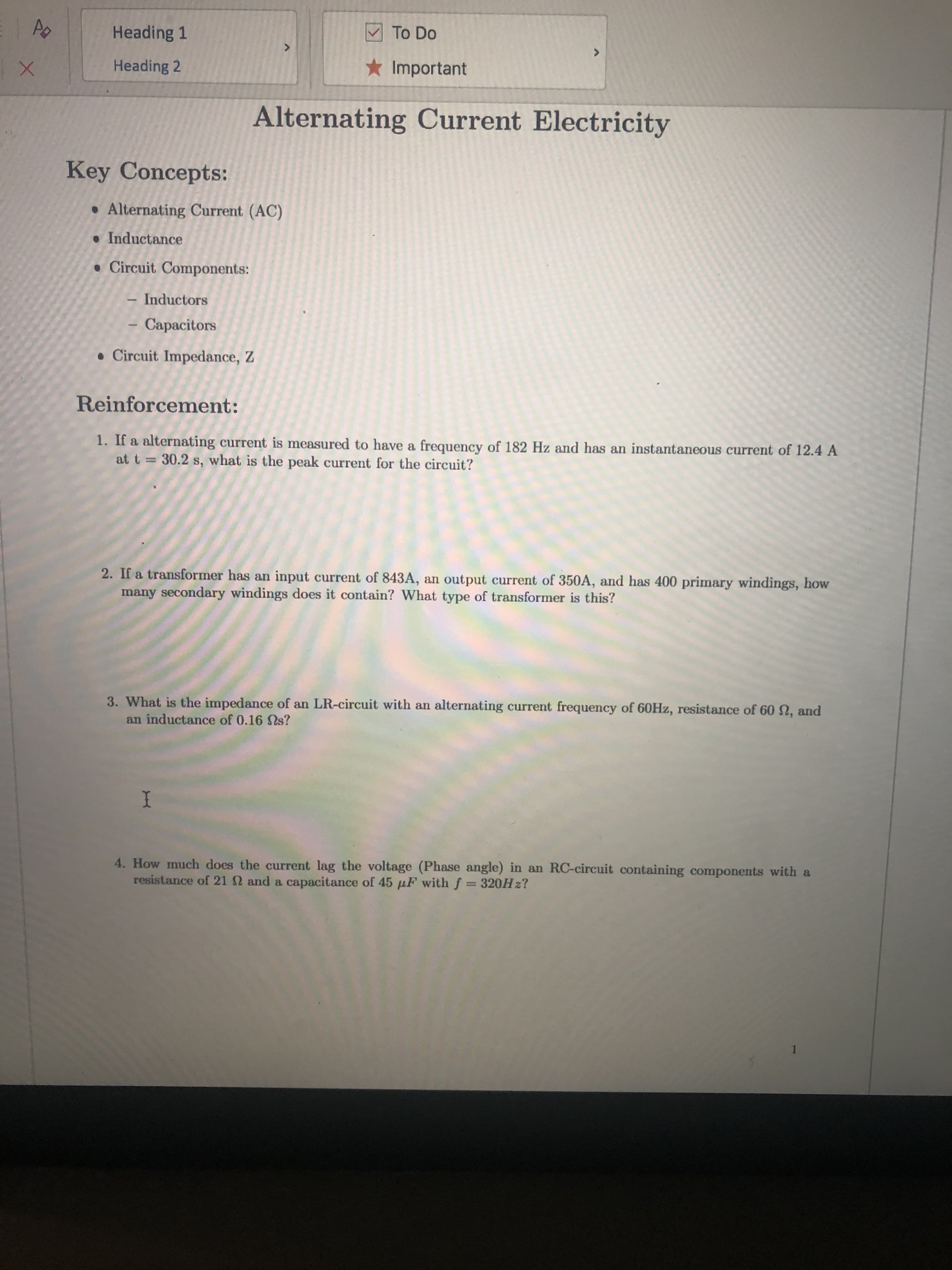 Heading 1
M To Do
Heading 2
* Important
Alternating Current Electricity
Key Concepts:
• Alternating Current (AC)
• Inductance
• Circuit Components:
- Inductors
Capacitors
• Circuit Impedance, Z
Reinforcement:
1. If a alternating current is measured to have a frequency of 182 Hz and has an instantaneous current of 12.4 A
at t = 30.2 s, what is the peak current for the circuit?
2. If a transformer has an input current of 843A, an output current of 350A, and has 400 primary windings, how
many secondary windings does it contain? What type of transformer is this?
3. What is the impedance of an LR-circuit with an alternating current frequency of 60HZ, resistance of 60 N, and
an inductance of 0.16 Ss?
4. How much does the current lag the voltage (Phase angle) in an RC-circuit containing components with a
resistance of 21 2 and a capacitance of 45 µF with f = 320H z?
