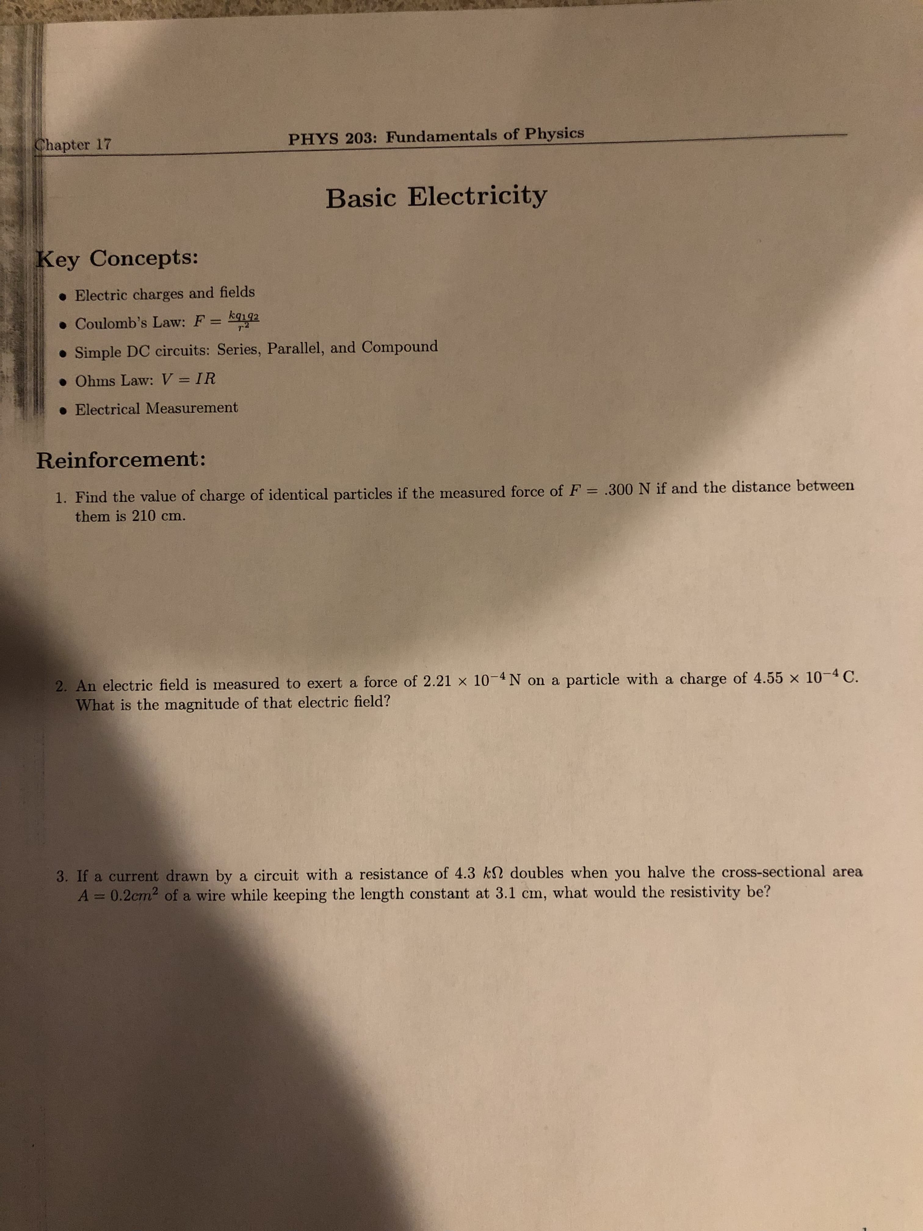 Chapter 17
PHYS 203: Fundamentals of Physics
Basic Electricity
Key Concepts:
. Electric charges and fields
• Coulomb's Law: F = kq192
%3D
• Simple DC circuits: Series, Parallel, and Compound
• Ohms Law: V = IR
%3D
• Electrical Measurement
Reinforcement:
1. Find the value of charge of identical particles if the measured force of F = .300 N if and the distance between
them is 210 cm.
2. An electric field is measured to exert a force of 2.21 × 10-4N on a particle with a charge of 4.55 x 10-4 C.
What is the magnitude of that electric field?
3. If a current drawn by a circuit with a resistance of 4.3 k2 doubles when you halve the cross-sectional area
A = 0.2cm2 of a wire while keeping the length constant at 3.1 cm, what would the resistivity be?
%3D
