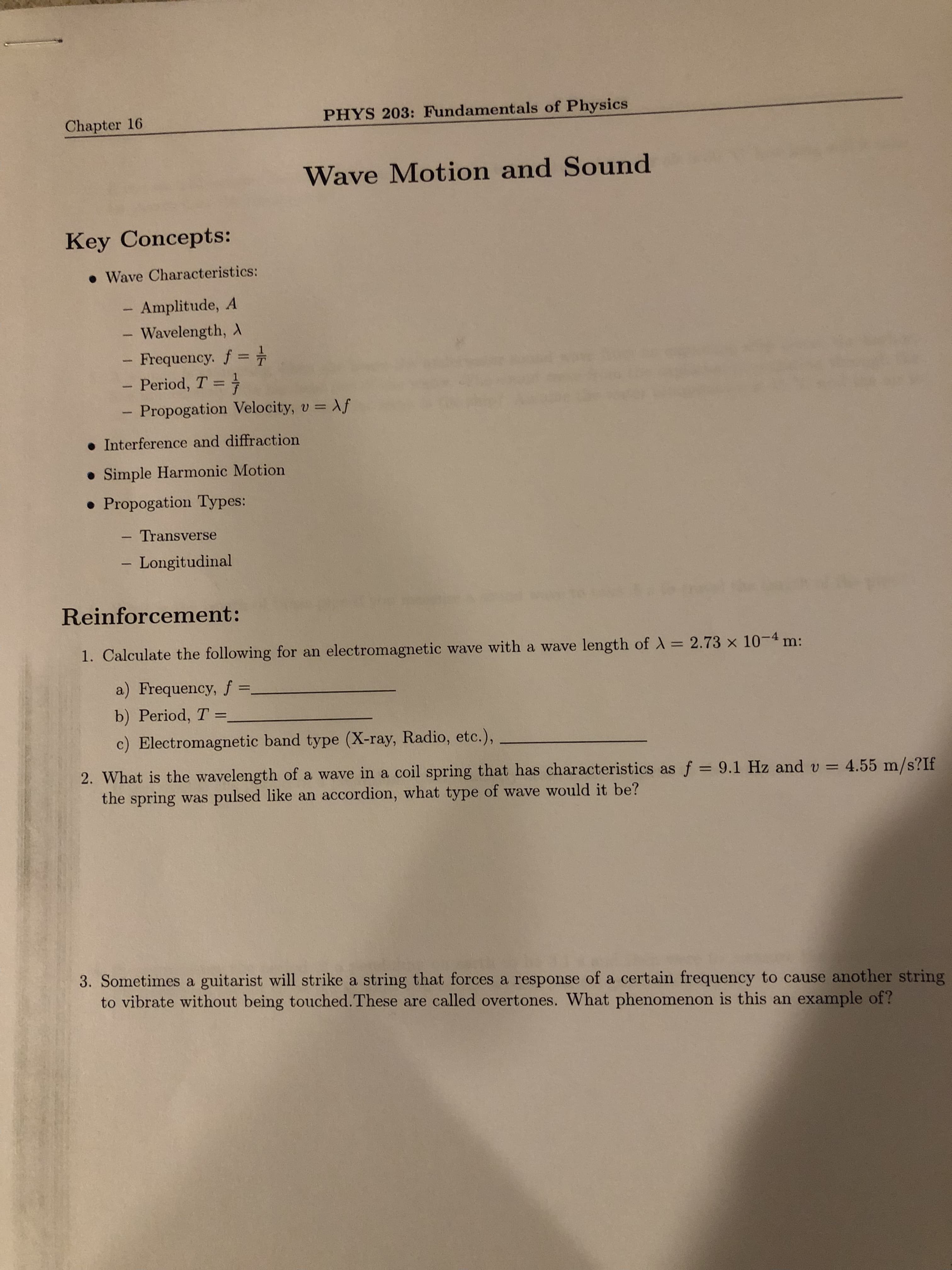 Chapter 16
PHYS 203: Fundamentals of Physics
Wave Motion and Sound
Key Concepts:
• Wave Characteristics:
Amplitude, A
Wavelength, A
Frequency. f
- Period, T =
%3D
%3D
Propogation Velocity, v = Af
|
%3D
• Interference and diffraction
• Simple Harmonic Motion
• Propogation Types:
- Transverse
|
Longitudinal
Reinforcement:
1. Calculate the following for an electromagnetic wave with a wave length of = 2.73 x 10-4 n
%3D
a) Frequency, f =,
%3D
b) Period, T
c) Electromagnetic band type (X-ray, Radio, etc.),
2. What is the wavelength of a wave in a coil spring that has characteristics as f = 9.1 Hz and v = 4.55 m/s?If
the spring was pulsed like an accordion, what type of wave would it be?
%3D
3. Sometimes a guitarist will strike a string that forces a response of a certain frequency to cause another string
to vibrate without being touched.These are called overtones. What phenomenon is this an example of?
