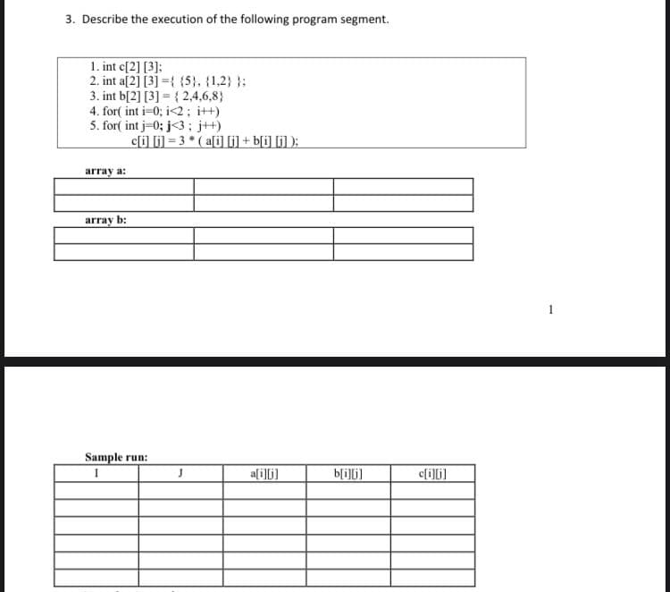 3. Describe the execution of the following program segment.
1. int c[2] [3]:
2. int a[2] [3] ={ (5, (1,2} }:
3. int b[2] [3] = { 2,4,6,8}
4. for( int i-0; i<2; it+)
5. for( int j-0; j<3; j+)
c[i] li) = 3 * ( a[i] 6] + b[i] [i] );
array a:
array b:
Sample run:
ali]li]
b[i]li]
c[i]i]

