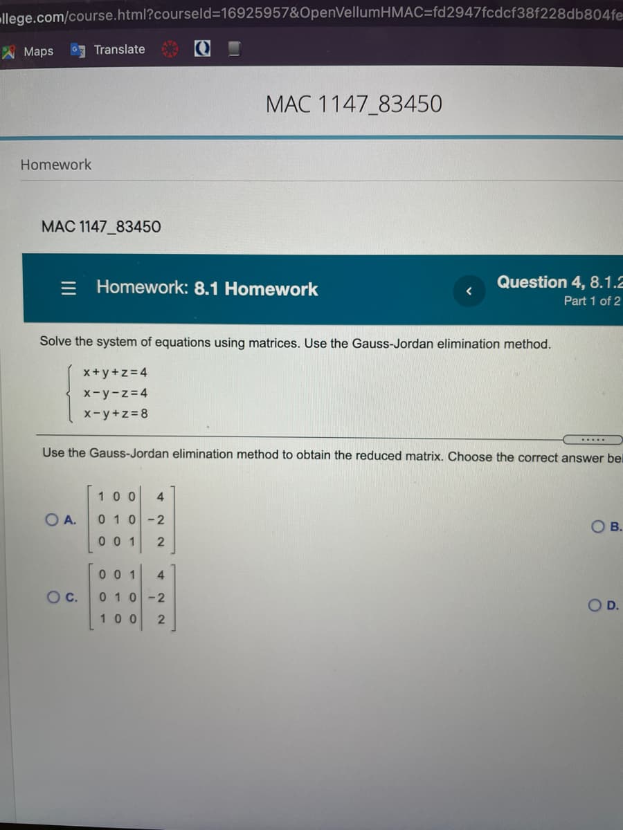 llege.com/course.html?courseld316925957&OpenVellumHMAC=fd2947fcdcf38f228db804fe
A Maps
Translate
MAC 1147_83450
Homework
MAC 1147_83450
= Homework: 8.1 Homework
Question 4, 8.1.2
Part 1 of 2
Solve the system of equations using matrices. Use the Gauss-Jordan elimination method.
x+y+z=4
X-y-z=4
x-y+z=8
Use the Gauss-Jordan elimination method to obtain the reduced matrix. Choose the correct answer bel
100
4
O A.
010-2
OB.
0 0 1
0 0 1
4
OC.
010-2
O D.
100 2
