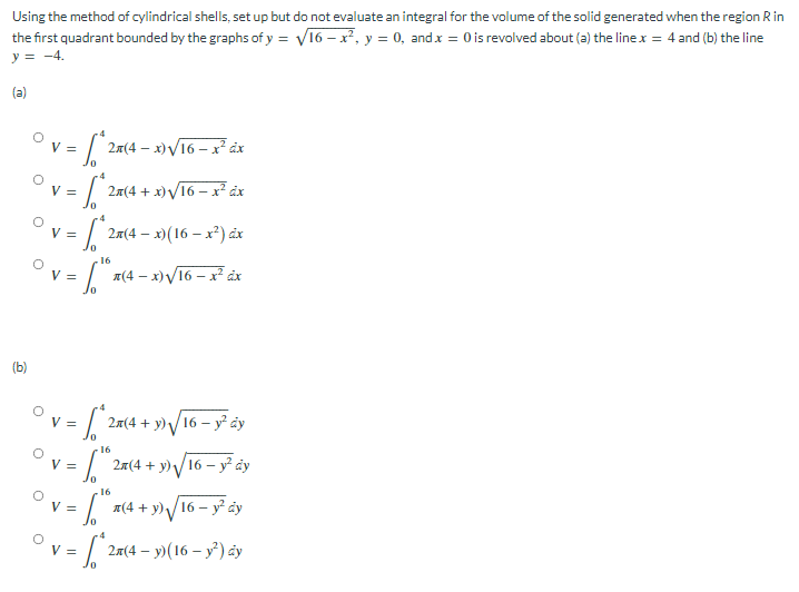 the first quadrant bounded by the graphs of y = V16 – x², y = 0, andx = 0 is revolved about (a) the line x = 4 and (b) the line
y = -4.
Using the method of cylindrical shells, set up but do not evaluate an integral for the volume of the solid generated when the region Rin
V =
2a(4 – x)V16 – x² dx
V =
2m(4 + x)V16 – x² åx
V =
2a(4 – x)(16 – x²) ảx
16
V =
A(4 – x)V16 – x² åx
(b)
V =
2m(4 + y)V16 – y² ây
16
Ov =
2a(4 + y)/16 – y² dy
16
V =
A(4 + y)/16 – y dy
=7 – »(16 – y°) ày
2x(4
